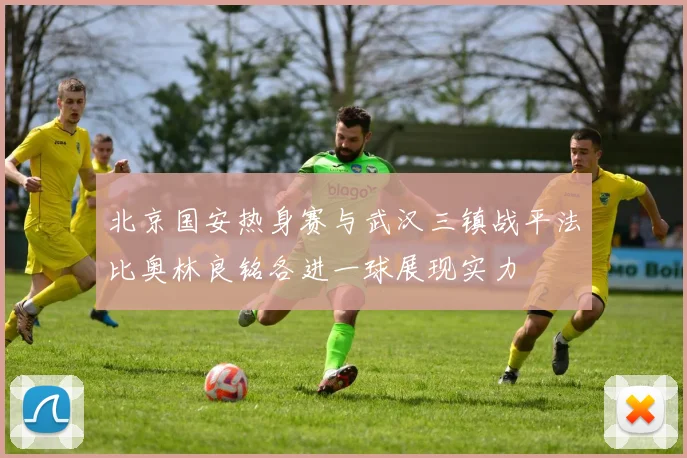 北京国安热身赛与武汉三镇战平法比奥林良铭各进一球展现实力