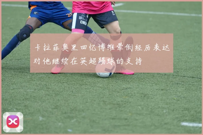 卡拉菲奥里回忆博维晕倒经历表达对他继续在英超踢球的支持