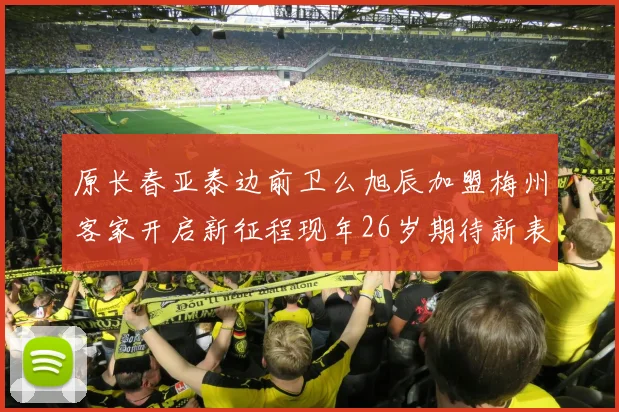 原长春亚泰边前卫么旭辰加盟梅州客家开启新征程现年26岁期待新表现