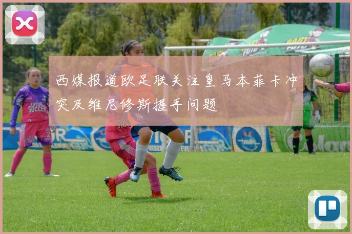 西媒报道欧足联关注皇马本菲卡冲突及维尼修斯握手问题