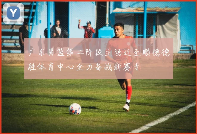 广东男篮第二阶段主场迁至顺德德胜体育中心全力备战新赛季
