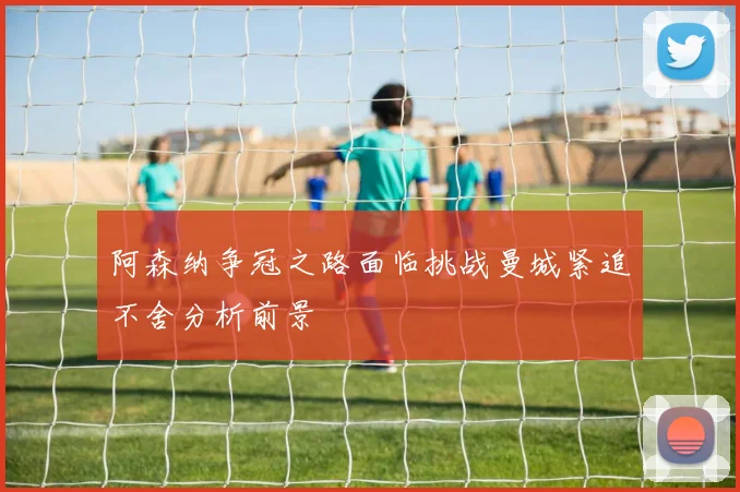 阿森纳争冠之路面临挑战曼城紧追不舍分析前景