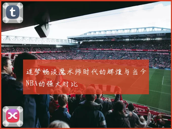 追梦畅谈魔术师时代的辉煌与当今NBA的强大对比