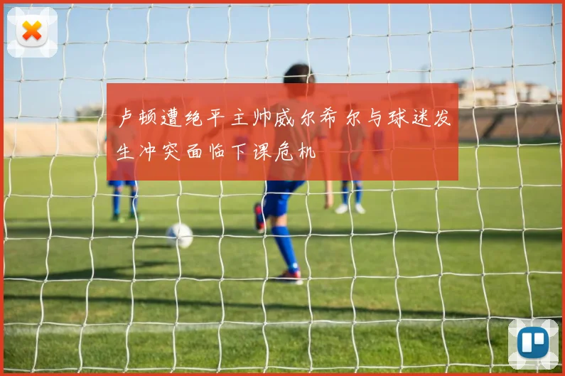 卢顿遭绝平主帅威尔希尔与球迷发生冲突面临下课危机