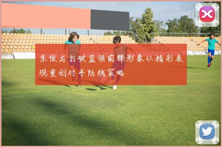 朱俊龙打破蓝领前锋形象以精彩表现重创对手防线策略