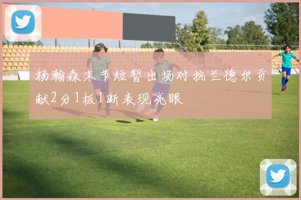 杨瀚森末节短暂出场对抗兰德尔贡献2分1板1断表现亮眼