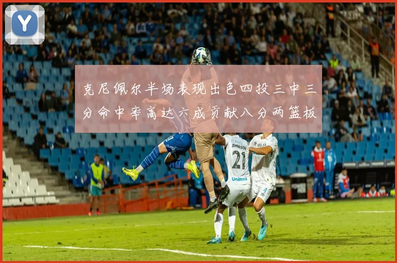 克尼佩尔半场表现出色四投三中三分命中率高达六成贡献八分两篮板