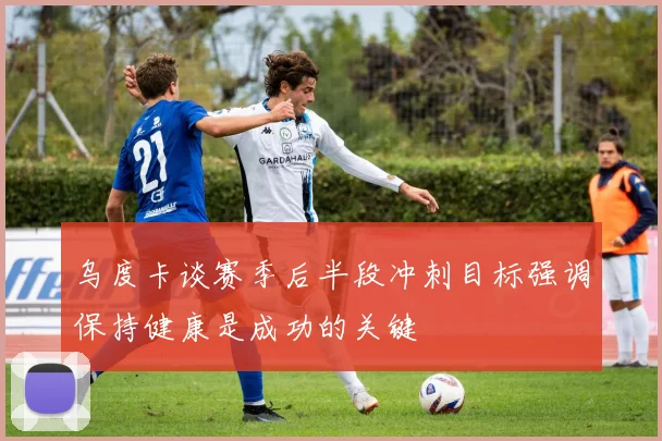 乌度卡谈赛季后半段冲刺目标强调保持健康是成功的关键