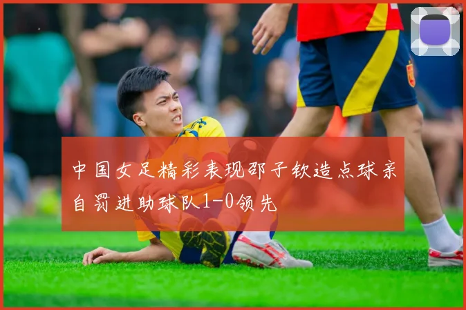 中国女足精彩表现邵子钦造点球亲自罚进助球队1-0领先