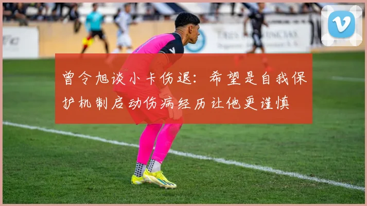 曾令旭谈小卡伤退：希望是自我保护机制启动伤病经历让他更谨慎