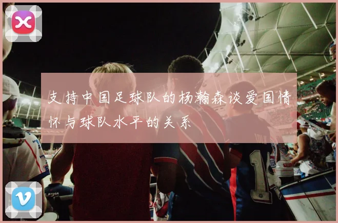 支持中国足球队的杨瀚森谈爱国情怀与球队水平的关系