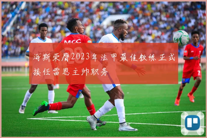 海斯荣膺2023年法甲最佳教练正式接任雷恩主帅职务